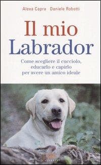 Il mio labrador. Come scegliere il cucciolo, educarlo e capirlo per avere un amico ideale