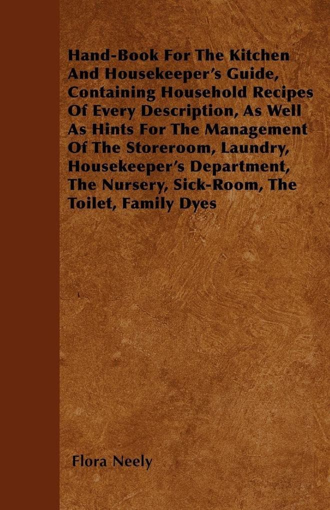 Hand-Book For The Kitchen And Housekeeper's Guide: Containing Household Recipes Of Every Description, As Well As Hints For The Management Of The Storeroom, Laundry, Housekeeper's Department, The Nursery, Sick-Room, The Toilet, Family Dyes