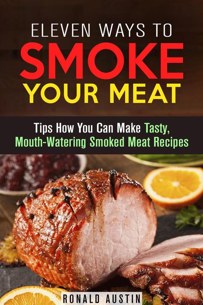 Eleven Ways to Smoke Your Meat: Tips How You Can Make Tasty, Mouth-Watering Smoked Meat Recipes (Smoking and Grilling)