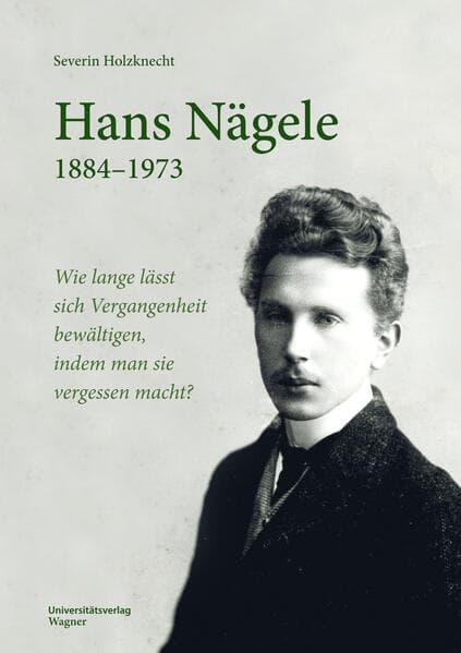 Hans Nägele. 1884-1973: Wie lange lässt sich Vergangenheit bewältigen, indem man sie vergessen macht?