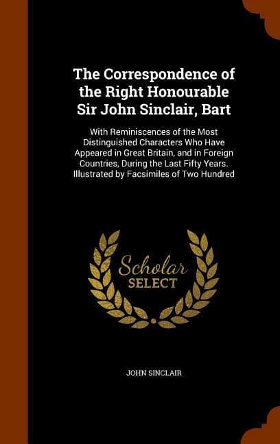 The Correspondence of the Right Honourable Sir John Sinclair, Bart: With Reminiscences of the Most Distinguished Characters Who Have Appeared in Great