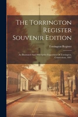 The Torrington Register Souvenir Edition: An Illustrated And Descriptive Exposition Of Torrington, Connecticut, 1897