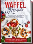 Waffel Rezepte: Das Rezeptbuch mit den leckersten und abwechslungsreichsten Waffelrezepten von süß b