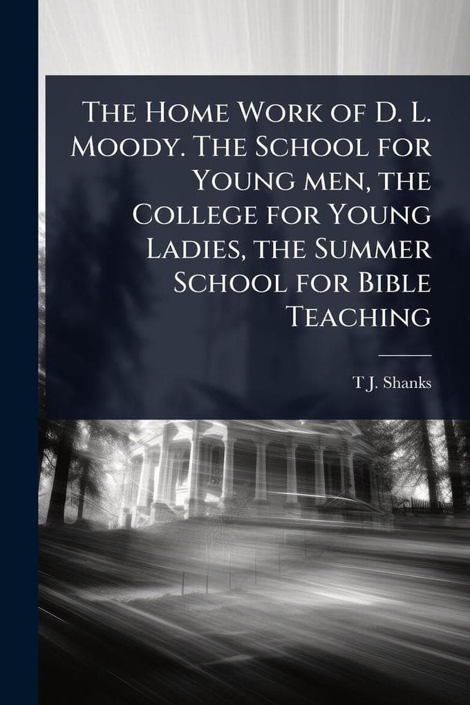 The Home Work of D. L. Moody. The School for Young men, the College for Young Ladies, the Summer School for Bible Teaching