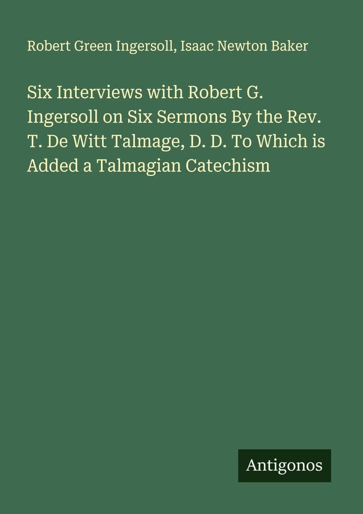 Six Interviews with Robert G. Ingersoll on Six Sermons By the Rev. T. De Witt Talmage, D. D. To Which is Added a Talmagian Catechism
