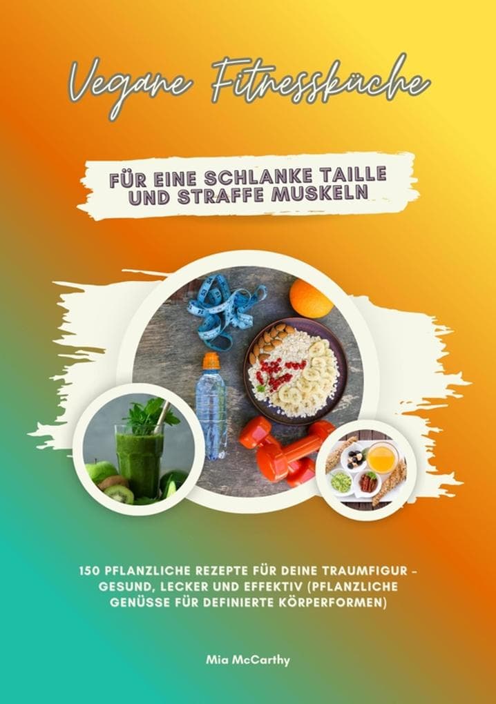 Vegane Fitnessküche für eine schlanke Taille und straffe Muskeln: 150 pflanzliche Rezepte für deine Traumfigur - gesund, lecker und effektiv (Pflanzliche Genüsse für definierte Körperformen)
