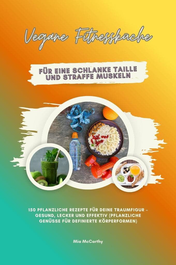 Vegane Fitnessküche für eine schlanke Taille und straffe Muskeln: 150 pflanzliche Rezepte für deine Traumfigur - gesund, lecker und effektiv (Pflanzliche Genüsse für definierte Körperformen)