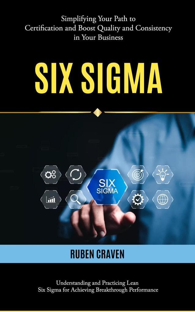 Six Sigma: Simplifying Your Path to Certification and Boost Quality and Consistency in Your Business (Understanding and Practicing Lean Six Sigma for Achieving Breakthrough Performance)