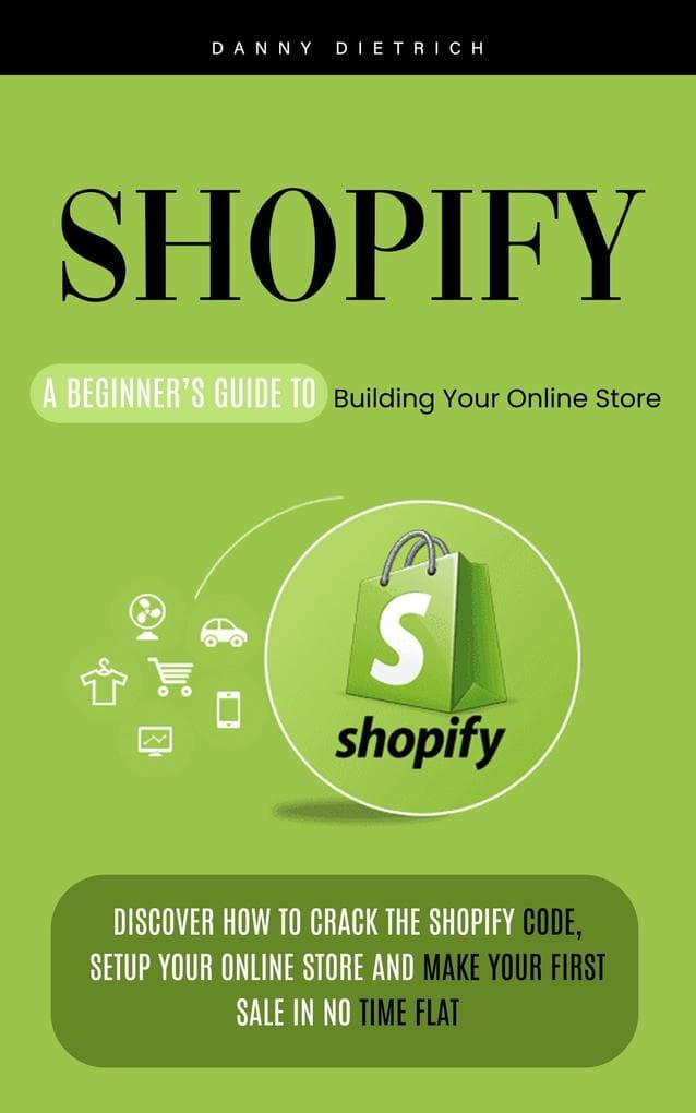 Shopify: A Beginner's Guide to Building Your Online Store (Discover How to Crack the Shopify Code, Setup Your Online Store and Make Your First Sale in No Time Flat)