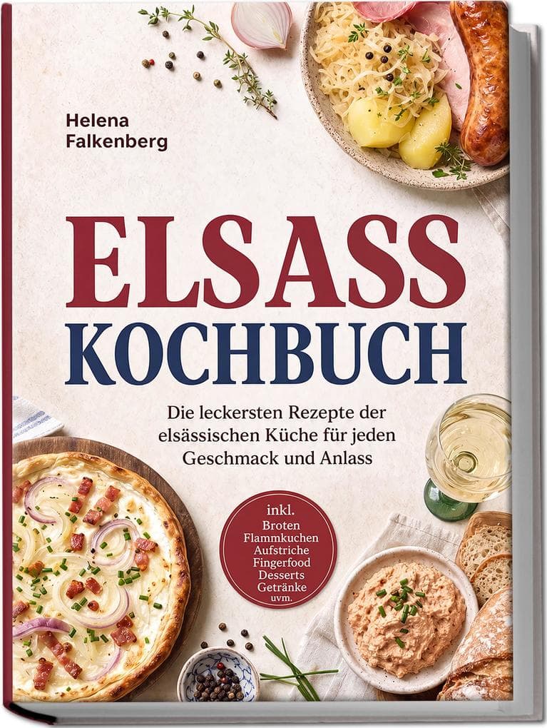 Elsass Kochbuch: Die leckersten Rezepte der elsässischen Küche für jeden Geschmack und Anlass - inkl. Broten, Flammkuchen, Aufstriche, Fingerfood, Desserts, Getränke uvm.
