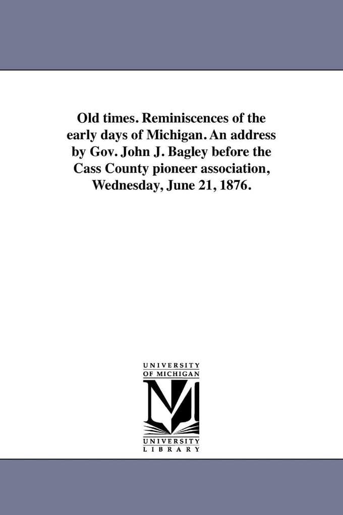Old times. Reminiscences of the early days of Michigan. An address by Gov. John J. Bagley before the Cass County pioneer association, Wednesday, June 21, 1876.