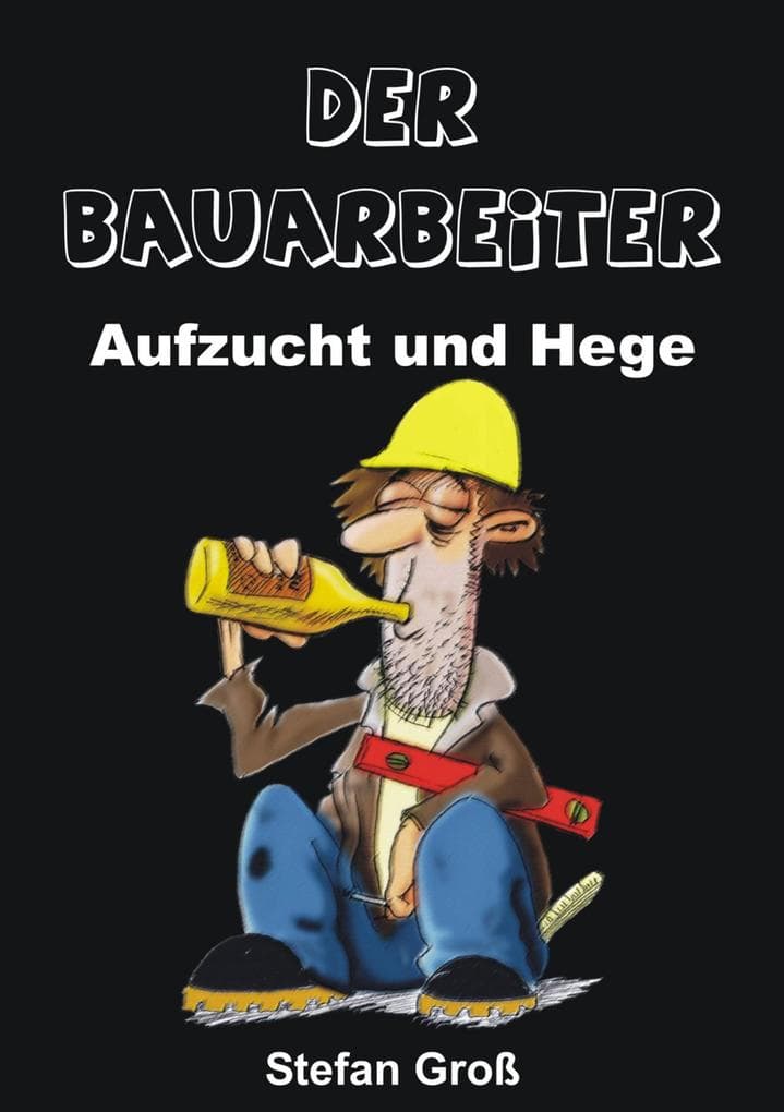 Der Bauarbeiter - Aufzucht und Hege: Ein Wegweiser für alle Bauschaffenden oder solche die es werden wollen