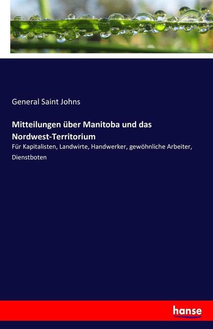 Mitteilungen über Manitoba und das Nordwest-Territorium: Für Kapitalisten, Landwirte, Handwerker, gewöhnliche Arbeiter, Dienstboten