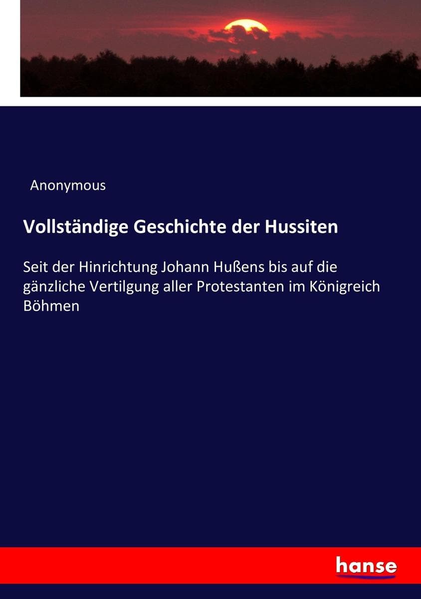 Vollständige Geschichte der Hussiten: Seit der Hinrichtung Johann Hußens bis auf die gänzliche Vertilgung aller Protestanten im Königreich Böhmen