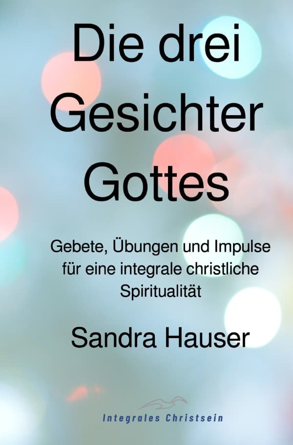 Die drei Gesichter Gottes: Gebete, Übungen und Impulse für eine integrale christliche Spiritualität