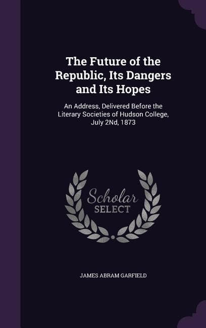 The Future of the Republic, Its Dangers and Its Hopes: An Address, Delivered Before the Literary Societies of Hudson College, July 2Nd, 1873