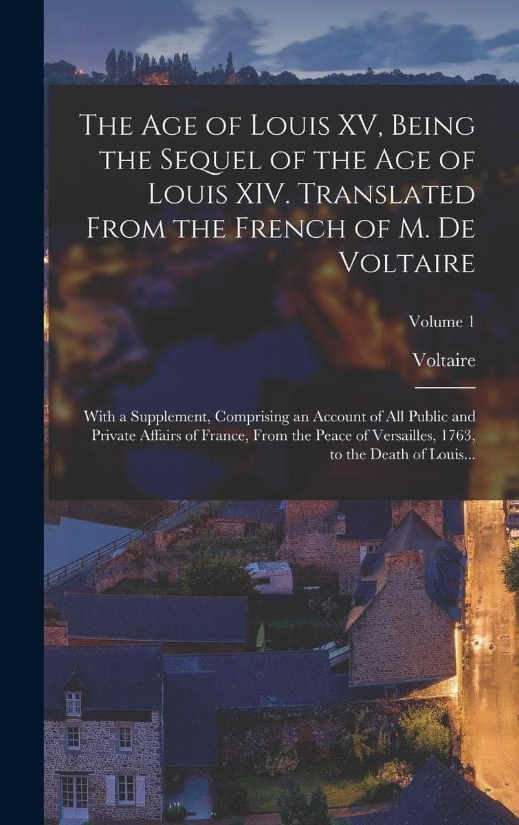 The Age of Louis XV, Being the Sequel of the Age of Louis XIV. Translated From the French of M. De Voltaire; With a Supplement, Comprising an Account of All Public and Private Affairs of France, From the Peace of Versailles, 1763, to the Death of Louis...; Vol