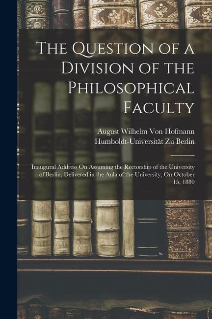 The Question of a Division of the Philosophical Faculty: Inaugural Address On Assuming the Rectorship of the University of Berlin, Delivered in the Au