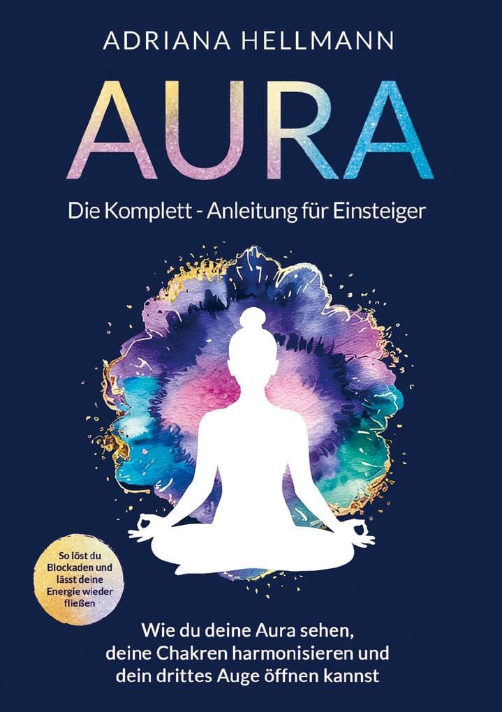 Aura - Die Komplett-Anleitung für Einsteiger: Wie du deine Aura sehen, deine Chakren harmonisieren und dein drittes Auge öffnen kannst. So löst du Blockaden und lässt deine Energie wieder fließen