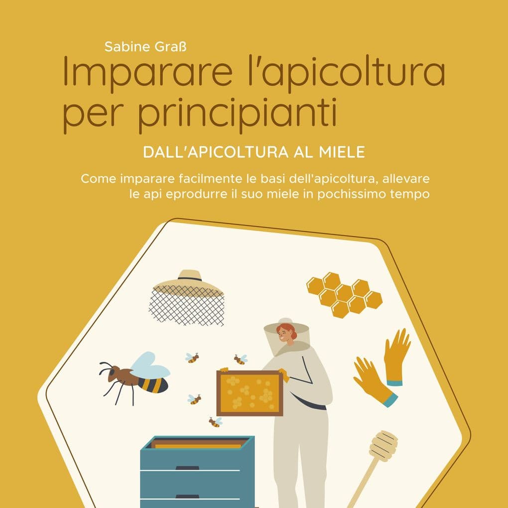 Imparare l'apicoltura per principianti - Dall'apicoltura al miele: Come imparare facilmente le basi dell'apicoltura, allevare le api e produrre il suo miele in pochissimo tempo