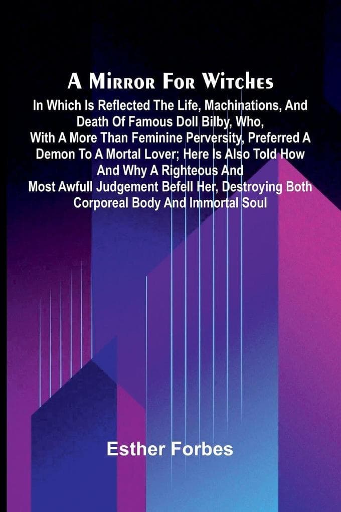 A mirror for witches: in which is reflected the life, machinations, and death of famous Doll Bilby, who, with a more than feminine perversity, preferred a demon to a mortal lover; here is also told how and why a righteous and most awfull judgement befell
